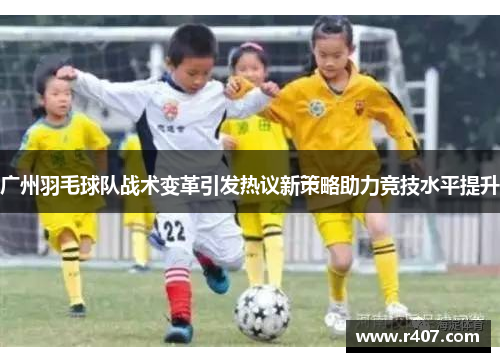 广州羽毛球队战术变革引发热议新策略助力竞技水平提升