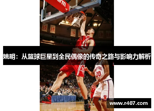 姚明：从篮球巨星到全民偶像的传奇之路与影响力解析