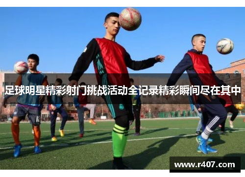 足球明星精彩射门挑战活动全记录精彩瞬间尽在其中