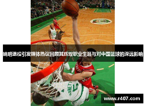 姚明退役引发媒体热议回顾其辉煌职业生涯与对中国篮球的深远影响