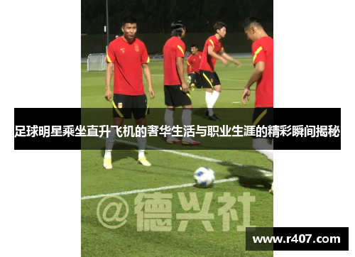 足球明星乘坐直升飞机的奢华生活与职业生涯的精彩瞬间揭秘
