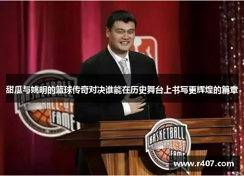 甜瓜与姚明的篮球传奇对决谁能在历史舞台上书写更辉煌的篇章