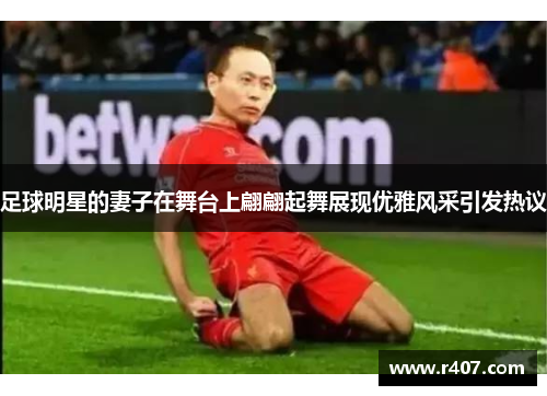 足球明星的妻子在舞台上翩翩起舞展现优雅风采引发热议
